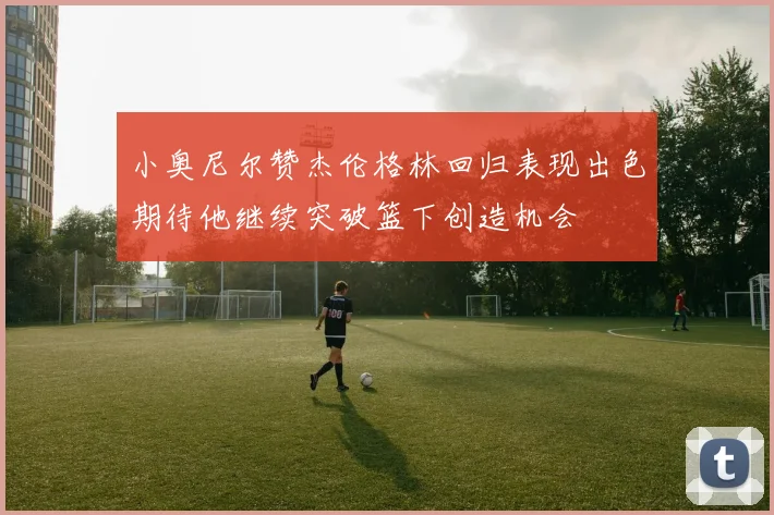 小奥尼尔赞杰伦格林回归表现出色期待他继续突破篮下创造机会