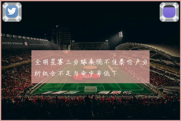 全明星赛三分球表现不佳泰伦卢分析机会不足与命中率低下