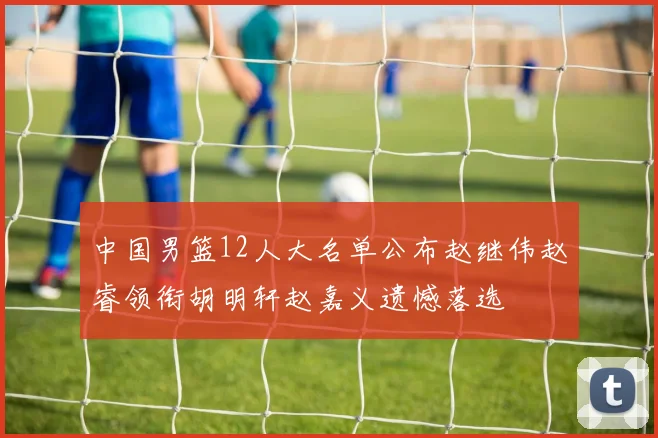 中国男篮12人大名单公布赵继伟赵睿领衔胡明轩赵嘉义遗憾落选