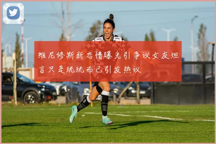 维尼修斯新恋情曝光引争议女友坦言只是玩玩而已引发热议