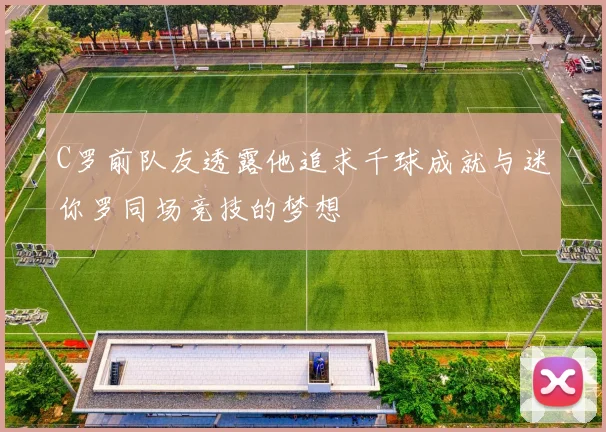 C罗前队友透露他追求千球成就与迷你罗同场竞技的梦想