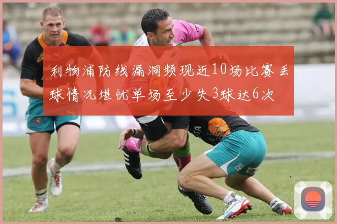 利物浦防线漏洞频现近10场比赛丢球情况堪忧单场至少失3球达6次