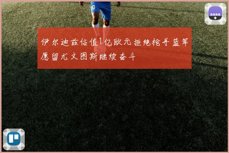 伊尔迪兹估值1亿欧元拒绝枪手蓝军愿留尤文图斯继续奋斗