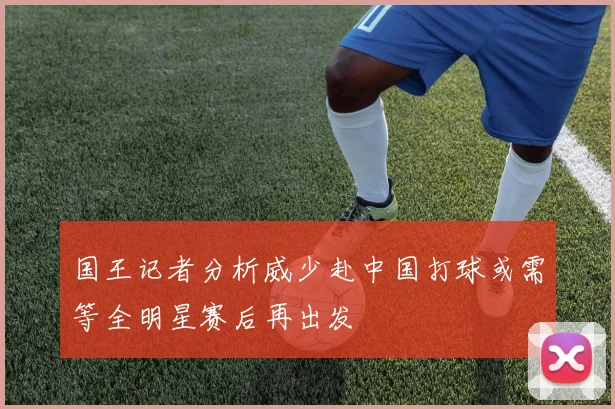 国王记者分析威少赴中国打球或需等全明星赛后再出发