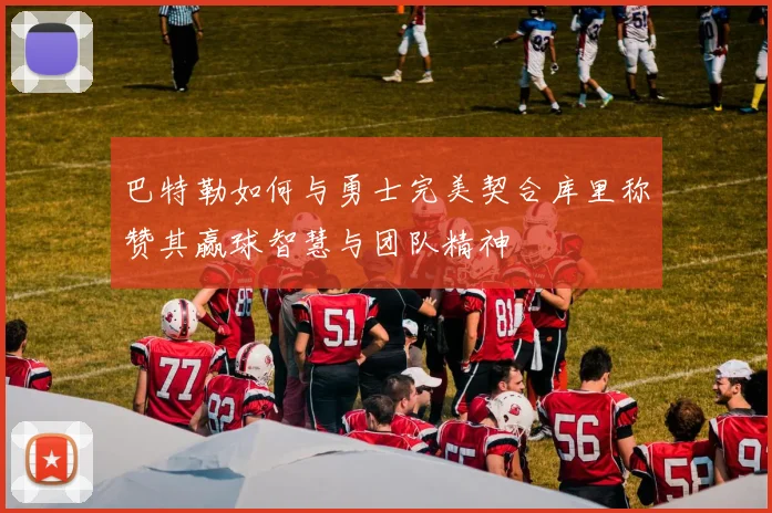 巴特勒如何与勇士完美契合库里称赞其赢球智慧与团队精神