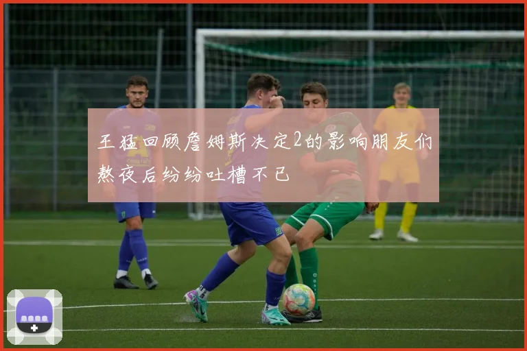 王猛回顾詹姆斯决定2的影响朋友们熬夜后纷纷吐槽不已