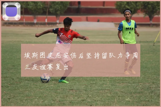 埃斯图皮尼安伤后坚持留队力争周三友谊赛复出