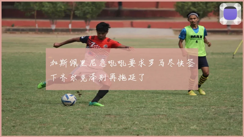 加斯佩里尼急吼吼要求罗马尽快签下齐尔克泽别再拖延了