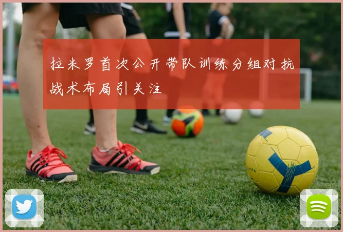 拉米罗首次公开带队训练分组对抗战术布局引关注