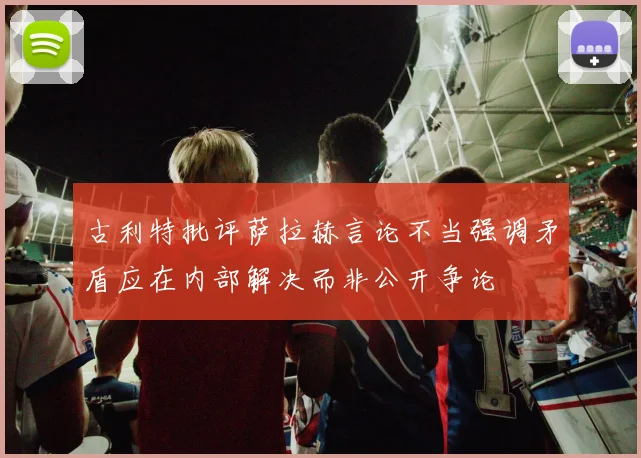 古利特批评萨拉赫言论不当强调矛盾应在内部解决而非公开争论