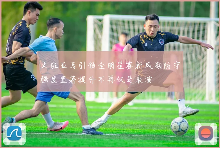 文班亚马引领全明星赛新风潮防守强度显著提升不再仅是表演