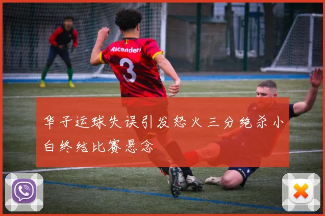 华子运球失误引发怒火三分绝杀小白终结比赛悬念