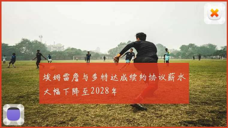 埃姆雷詹与多特达成续约协议薪水大幅下降至2028年