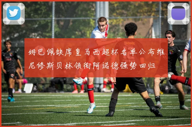 姆巴佩缺席皇马西超杯名单公布维尼修斯贝林领衔阿诺德强势回归