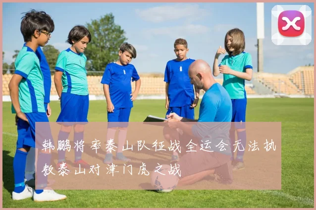 韩鹏将率泰山队征战全运会无法执教泰山对津门虎之战