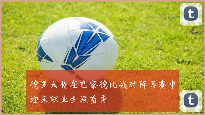 德罗或将在巴黎德比战对阵马赛中迎来职业生涯首秀