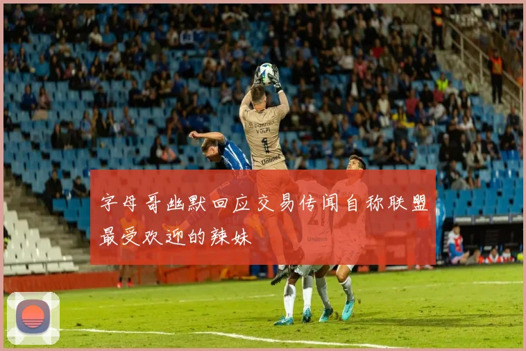 字母哥幽默回应交易传闻自称联盟最受欢迎的辣妹