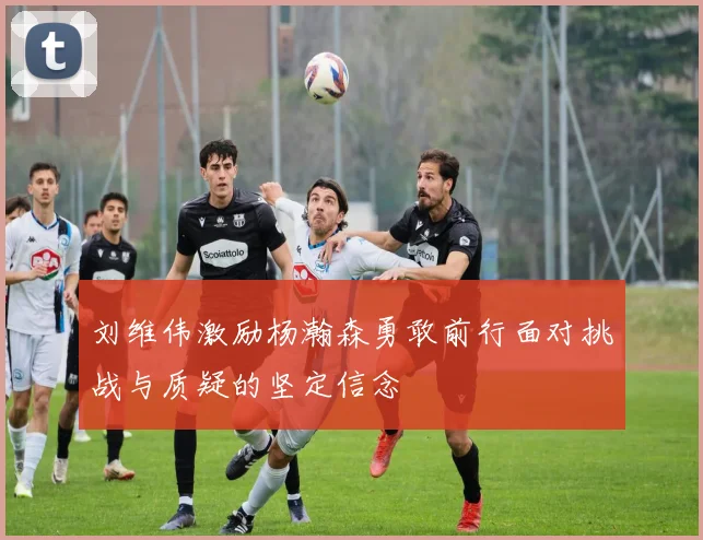 刘维伟激励杨瀚森勇敢前行面对挑战与质疑的坚定信念