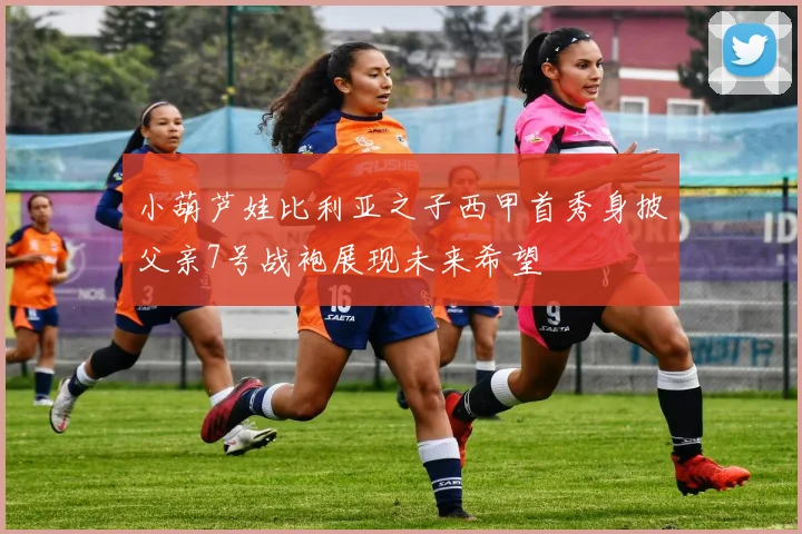 小葫芦娃比利亚之子西甲首秀身披父亲7号战袍展现未来希望