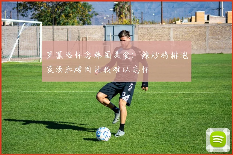 罗慕洛怀念韩国美食：辣炒鸡排泡菜汤和烤肉让我难以忘怀