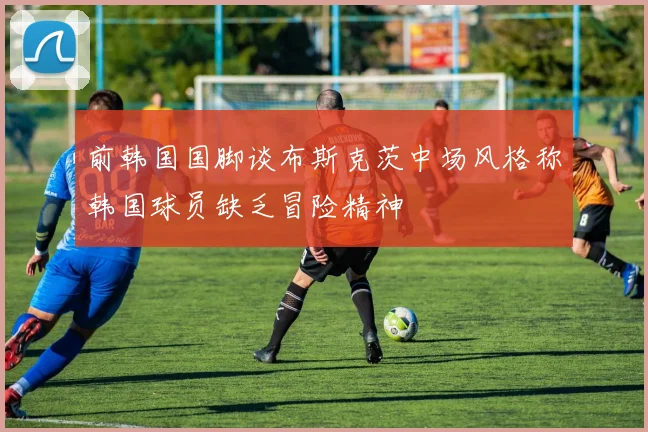前韩国国脚谈布斯克茨中场风格称韩国球员缺乏冒险精神