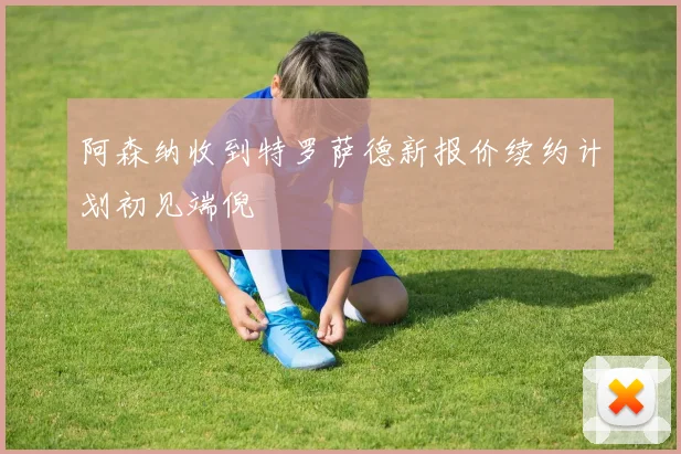 阿森纳收到特罗萨德新报价续约计划初见端倪